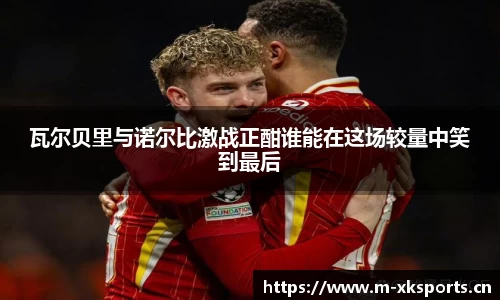 瓦尔贝里与诺尔比激战正酣谁能在这场较量中笑到最后